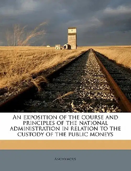 An Exposition of the Course and Principles of the National Administration in Relation to the Custody of the Public Moneys by Anonymous