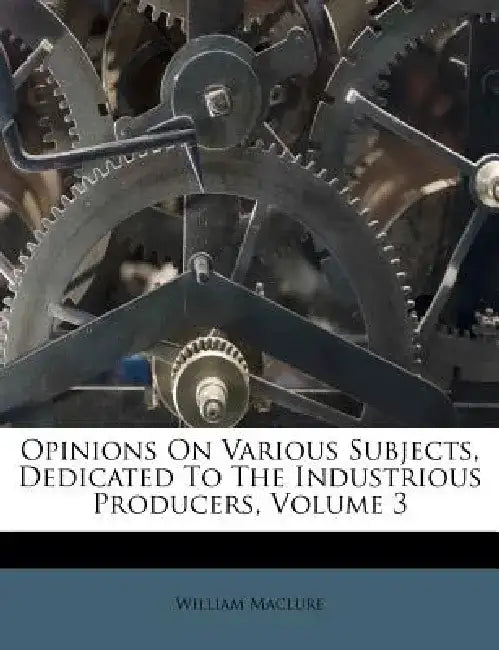 Opinions on Various Subjects, Dedicated to the Industrious Producers, Volume 3 by William Maclure