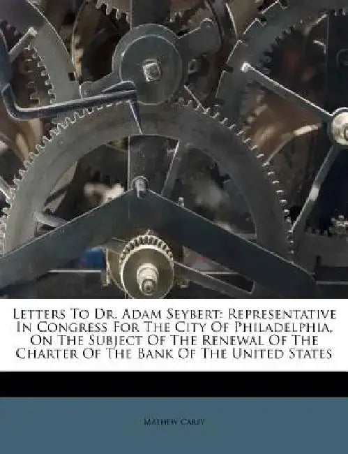 Letters to Dr. Adam Seybert: Representative in Congress for the City of Philadelphia, on the Subject of the Renewal of the Charter of the Bank of t by Mathew Carey