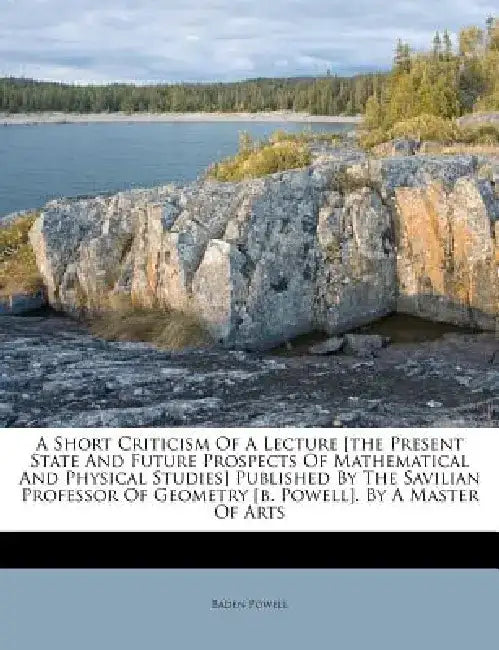 A Short Criticism of a Lecture [The Present State and Future Prospects of Mathematical and Physical Studies] Published by the Savilian Professor of Ge by Baden Powell