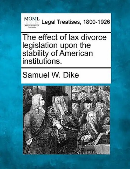 The Effect of Lax Divorce Legislation Upon the Stability of American Institutions. by Samuel W. Dike