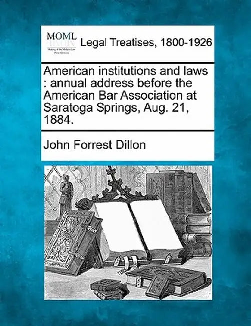 American Institutions and Laws: Annual Address Before the American Bar Association at Saratoga Springs, Aug. 21, 1884. by John Forrest Dillon