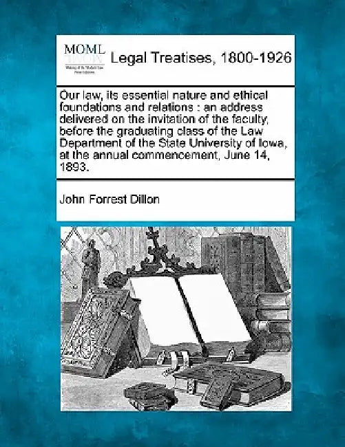 Our Law, Its Essential Nature and Ethical Foundations and Relations: An Address Delivered on the Invitation of the Faculty, Before the Graduating Clas by John Forrest Dillon
