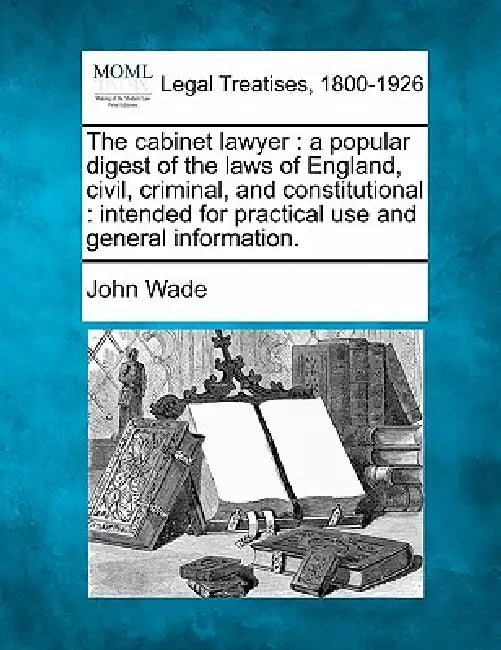 The cabinet lawyer: a popular digest of the laws of England, civil, criminal, and constitutional: intended for practical use and general information. by John Wade