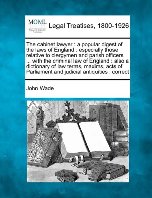 The cabinet lawyer: a popular digest of the laws of England: especially those relative to clergymen and parish officers ... with the crimi by John Wade