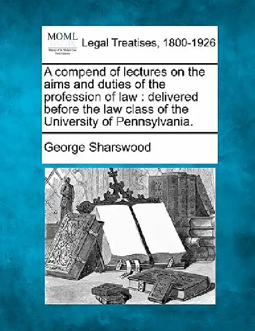 A Compend of Lectures on the Aims and Duties of the Profession of Law: Delivered Before the Law Class of the University of Pennsylvania. by George Sharswood