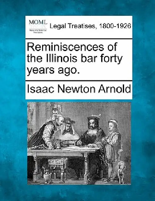 Reminiscences of the Illinois Bar Forty Years Ago. by Isaac Newton Arnold