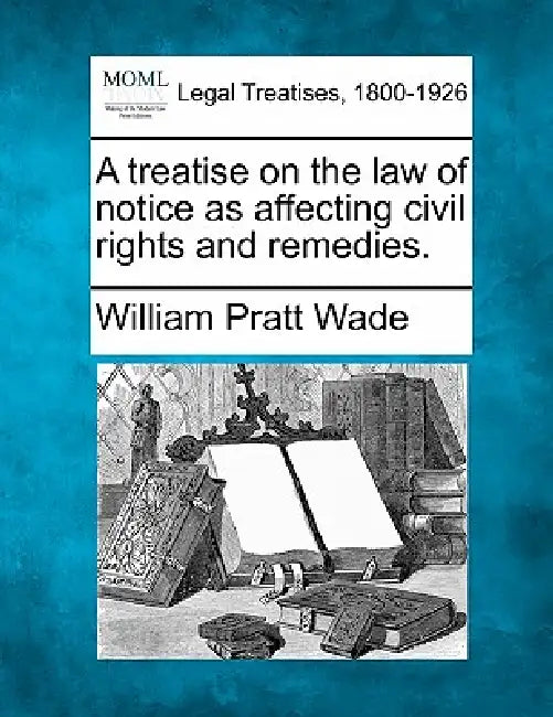 A treatise on the law of notice as affecting civil rights and remedies. by William Pratt Wade