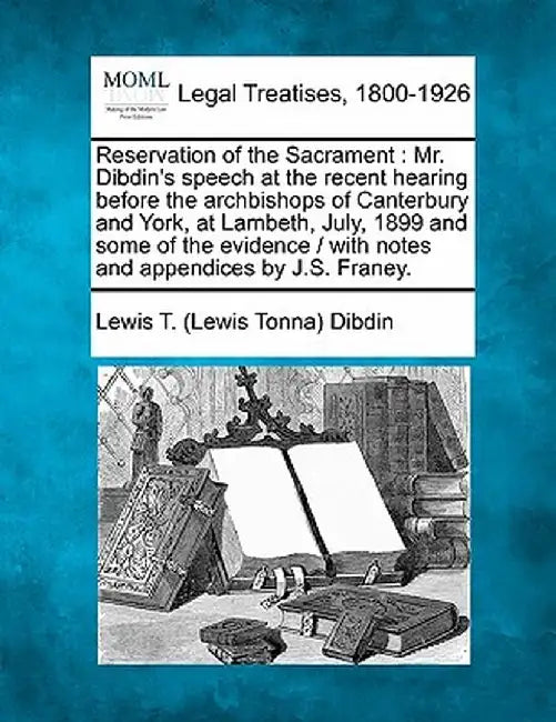 Reservation of the Sacrament: Mr. Dibdin's Speech at the Recent Hearing Before the Archbishops of Canterbury and York, at Lambeth, July, 1899 and So by Lewis T. Dibdin