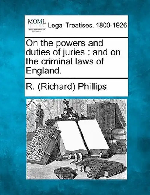 On the Powers and Duties of Juries: And on the Criminal Laws of England. by R. (Richard) Phillips