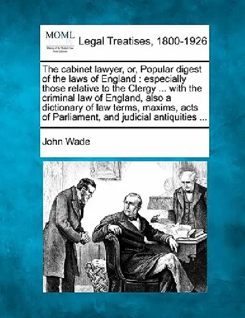 The cabinet lawyer, or, Popular digest of the laws of England: especially those relative to the Clergy ... with the criminal law of England, also a di by John Wade