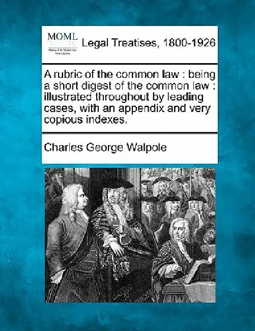 A Rubric of the Common Law: Being a Short Digest of the Common Law: Illustrated Throughout by Leading Cases, with an Appendix and Very Copious Indexes by Charles George Walpole
