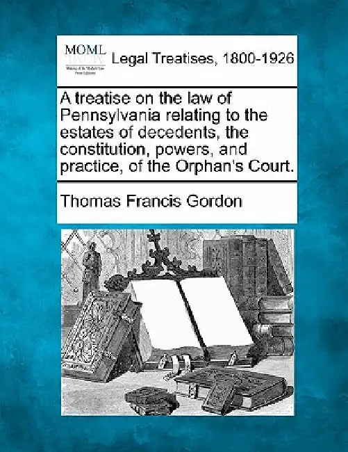 A treatise on the law of Pennsylvania relating to the estates of decedents, the constitution, powers, and practice, of the Orphan's Court. by Thomas Francis Gordon