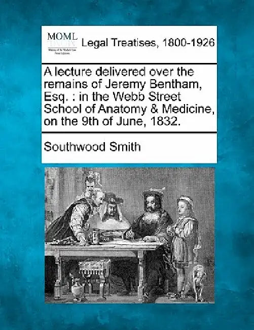 A Lecture Delivered Over the Remains of Jeremy Bentham, Esq.: In the Webb Street School of Anatomy & Medicine, on the 9th of June, 1832. by Southwood Smith