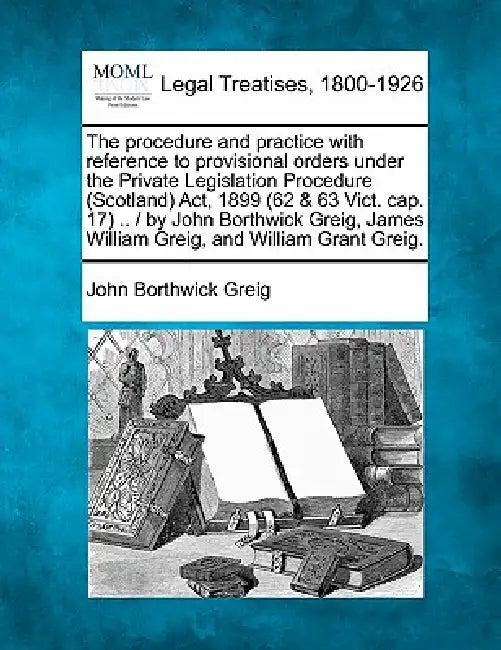 The Procedure and Practice with Reference to Provisional Orders Under the Private Legislation Procedure (Scotland) ACT, 1899 (62 & 63 Vict. Cap. 17) . by John Borthwick Greig