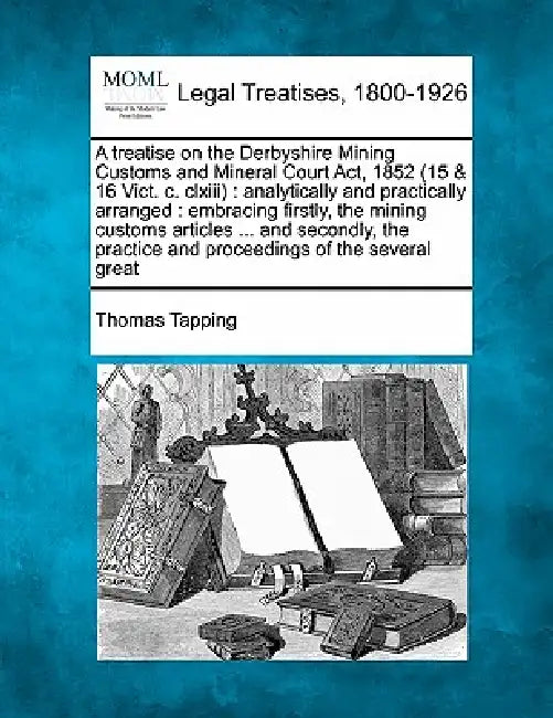 A Treatise on the Derbyshire Mining Customs and Mineral Court ACT, 1852 (15 & 16 Vict. C. CLXIII): Analytically and Practically Arranged: Embracing Fi by Thomas Tapping