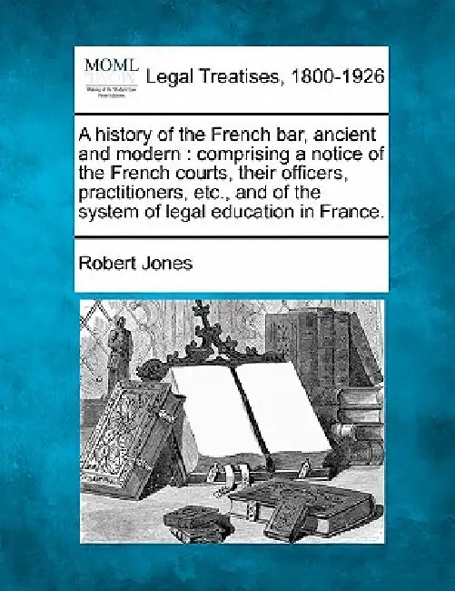 A History of the French Bar, Ancient and Modern: Comprising a Notice of the French Courts, Their Officers, Practitioners, Etc., and of the System of L by Robert Jones