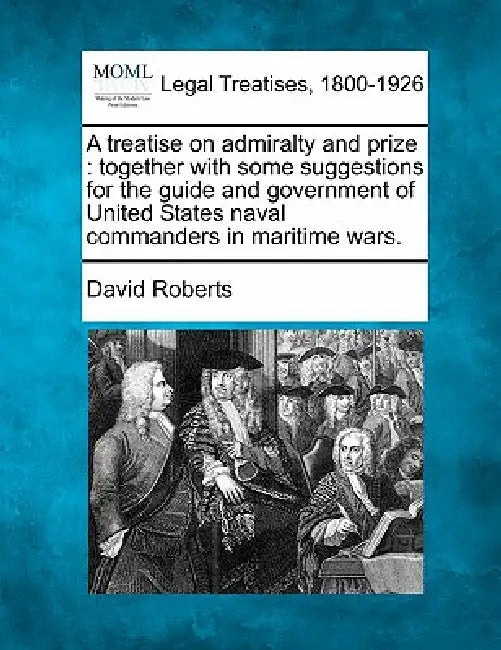 A treatise on admiralty and prize: together with some suggestions for the guide and government of United States naval commanders in maritime wars. by David Roberts