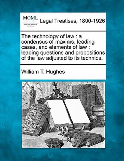 The Technology of Law: A Condensus of Maxims, Leading Cases, and Elements of Law: Leading Questions and Propositions of the Law Adjusted to I by William Taylor Hughes