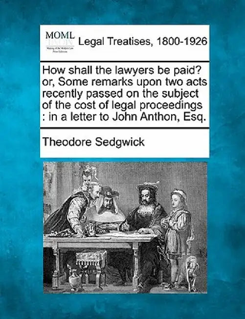 How Shall the Lawyers Be Paid? Or, Some Remarks Upon Two Acts Recently Passed on the Subject of the Cost of Legal Proceedings: In a Letter to John Ant by Theodore, Jr. Sedgwick
