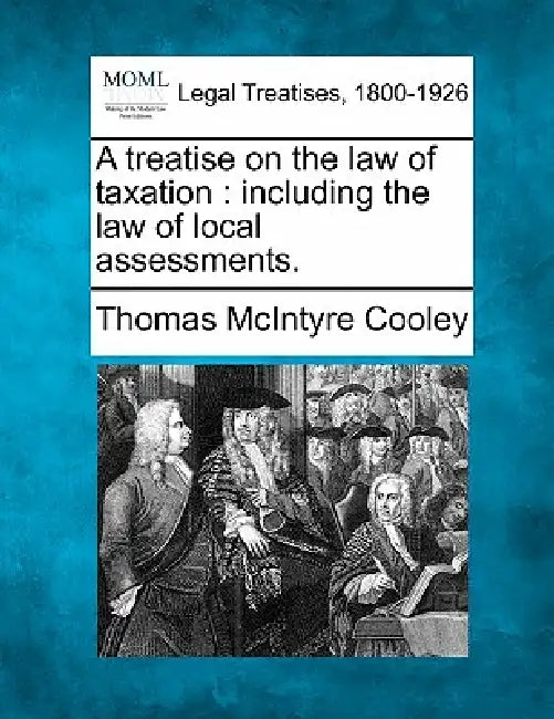 A treatise on the law of taxation: including the law of local assessments. by Thomas McIntyre Cooley