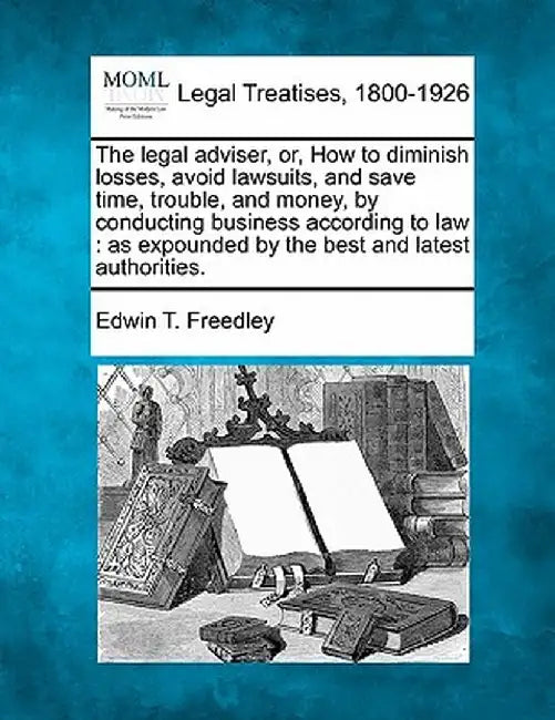 The Legal Adviser, Or, How to Diminish Losses, Avoid Lawsuits, and Save Time, Trouble, and Money, by Conducting Business According to Law: As Expounde by Edwin T. Freedley