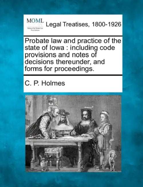 Probate Law and Practice of the State of Iowa: Including Code Provisions and Notes of Decisions Thereunder, and Forms for Proceedings. by C. P. Holmes