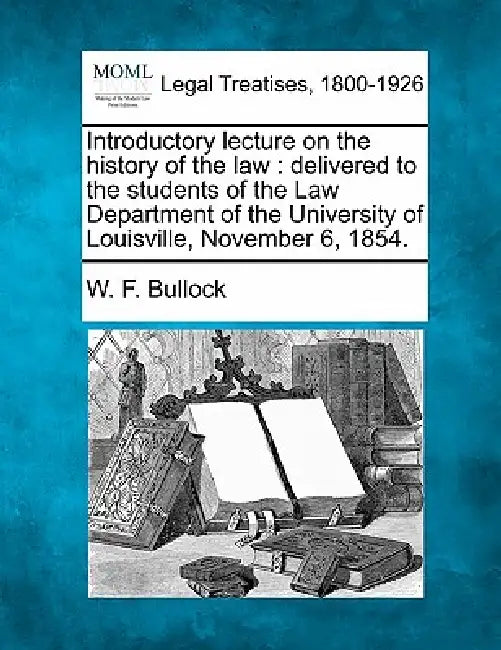 Introductory Lecture on the History of the Law: Delivered to the Students of the Law Department of the University of Louisville, November 6, 1854. by W. F. Bullock