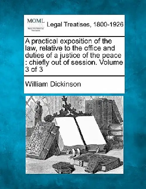 A practical exposition of the law, relative to the office and duties of a justice of the peace: chiefly out of session. Volume 3 of 3 by William Dickinson