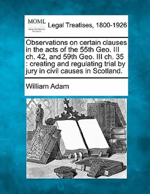 Observations on Certain Clauses in the Acts of the 55th Geo. III Ch. 42, and 59th Geo. III Ch. 35: Creating and Regulating Trial by Jury in Civil Caus by William Adam