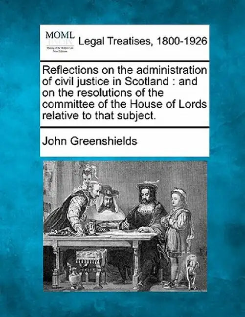 Reflections on the Administration of Civil Justice in Scotland: And on the Resolutions of the Committee of the House of Lords Relative to That Subject by John Greenshields