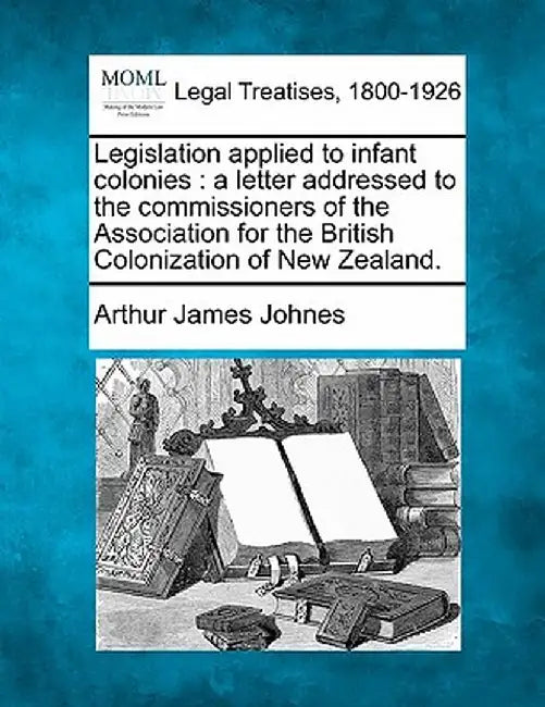 Legislation Applied to Infant Colonies: A Letter Addressed to the Commissioners of the Association for the British Colonization of New Zealand. by Arthur James Johnes