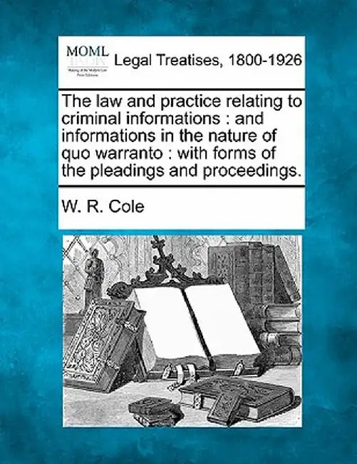 The Law and Practice Relating to Criminal Informations: And Informations in the Nature of Quo Warranto: With Forms of the Pleadings and Proceedings. by W. R. Cole