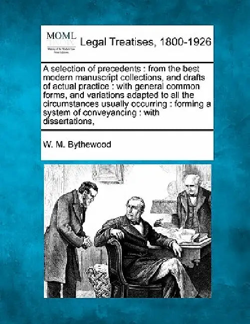 A selection of precedents: from the best modern manuscript collections, and drafts of actual practice: with general common forms, and variations by W. M. Bythewood