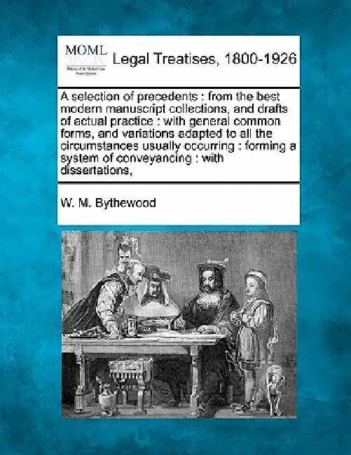 A selection of precedents: from the best modern manuscript collections, and drafts of actual practice: with general common forms, and variations by W. M. Bythewood