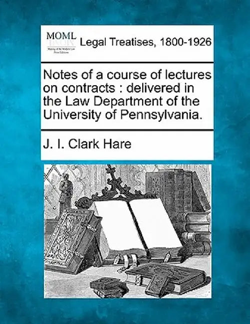 Notes of a Course of Lectures on Contracts: Delivered in the Law Department of the University of Pennsylvania. by J. I. Clark Hare