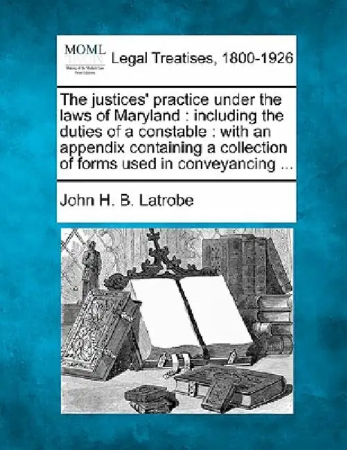The justices' practice under the laws of Maryland: including the duties of a constable: with an appendix containing a collection of forms used in conv by John H. B. Latrobe