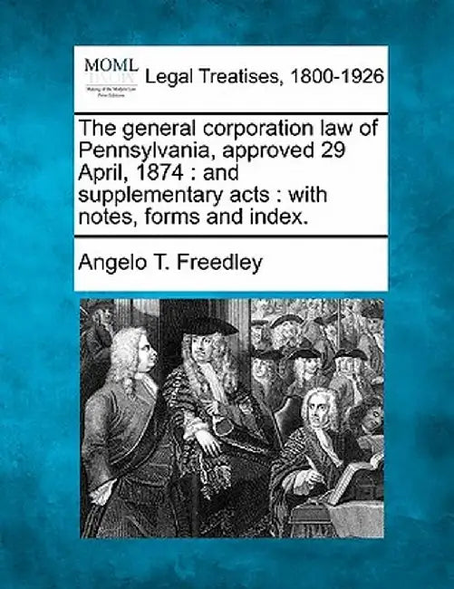 The General Corporation Law of Pennsylvania, Approved 29 April, 1874: And Supplementary Acts: With Notes, Forms and Index. by Angelo T. Freedley