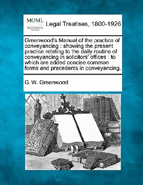 Greenwood's Manual of the practice of conveyancing: showing the present practice relating to the daily routine of conveyancing in solicitors' offices: by G. W. Greenwood