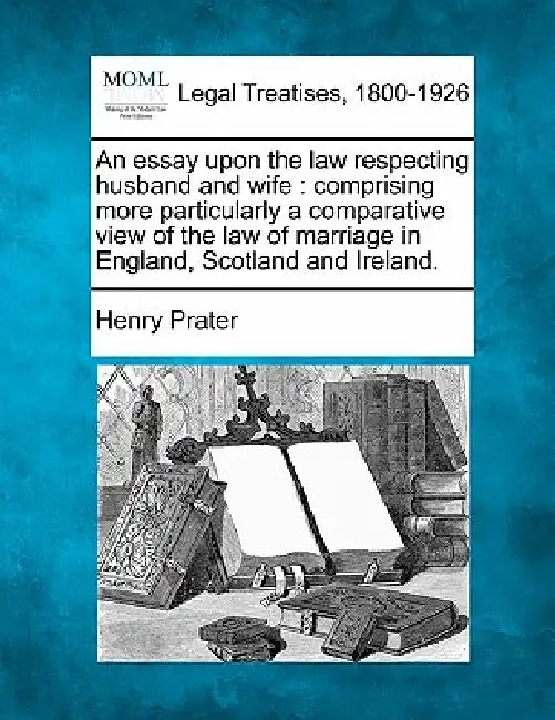 An Essay Upon the Law Respecting Husband and Wife: Comprising More Particularly a Comparative View of the Law of Marriage in England, Scotland and Ire by Henry Prater