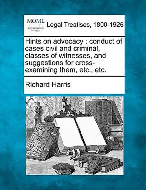 Hints on Advocacy: Conduct of Cases Civil and Criminal, Classes of Witnesses, and Suggestions for Cross-Examining Them, Etc., Etc. by Richard Harris