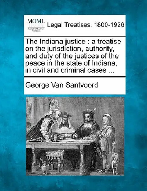 The Indiana justice: a treatise on the jurisdiction, authority, and duty of the justices of the peace in the state of Indiana, in civil and by George Van Santvoord