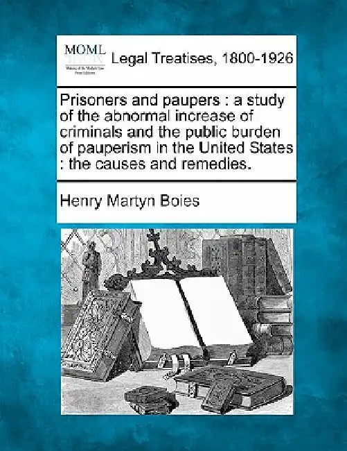 Prisoners and Paupers: A Study of the Abnormal Increase of Criminals and the Public Burden of Pauperism in the United States: The Causes and Remedies. by Henry Martyn Boies