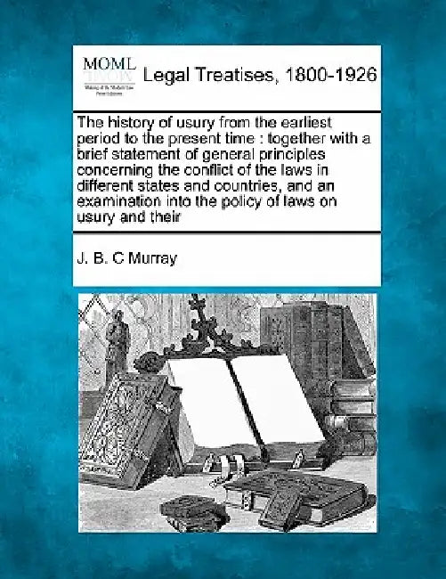 The History of Usury from the Earliest Period to the Present Time: Together with a Brief Statement of General Principles Concerning the Conflict of th by J. B. C. Murray