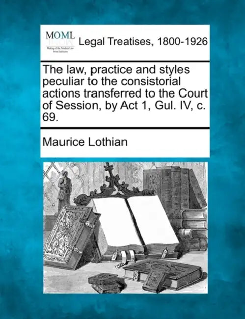The Law, Practice and Styles Peculiar to the Consistorial Actions Transferred to the Court of Session, by ACT 1, Gul. IV, C. 69. by Maurice Lothian