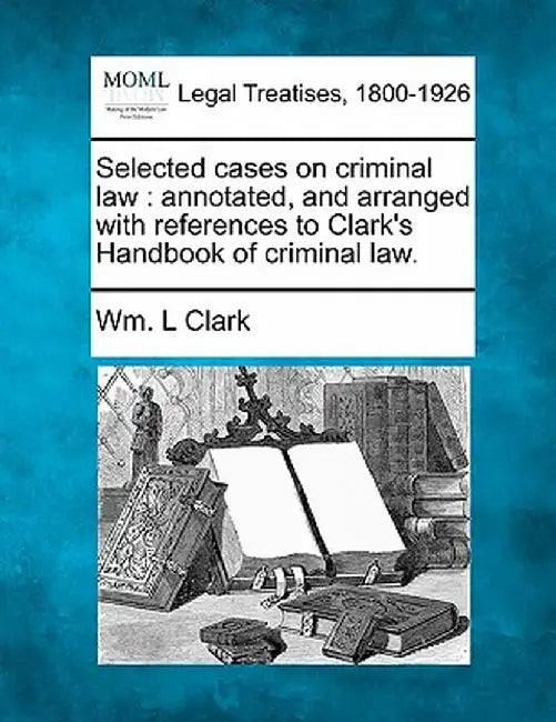 Selected Cases on Criminal Law: Annotated, and Arranged with References to Clark's Handbook of Criminal Law. by Wm L. Clark