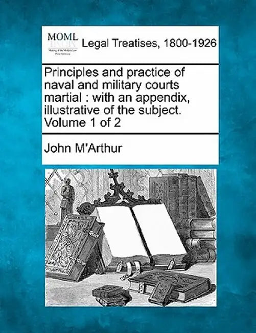 Principles and Practice of Naval and Military Courts Martial: With an Appendix, Illustrative of the Subject. Volume 1 of 2 by John M'Arthur