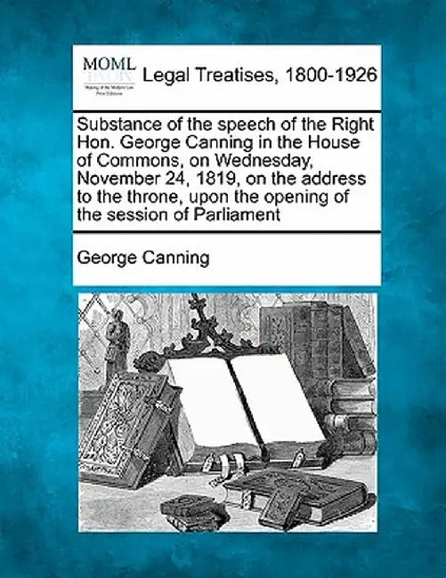 Substance of the Speech of the Right Hon. George Canning in the House of Commons, on Wednesday, November 24, 1819, on the Address to the Throne, Upon by George Canning
