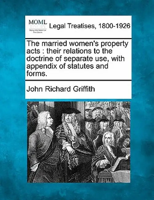 The Married Women's Property Acts: Their Relations to the Doctrine of Separate Use, with Appendix of Statutes and Forms. by John Richard Griffith