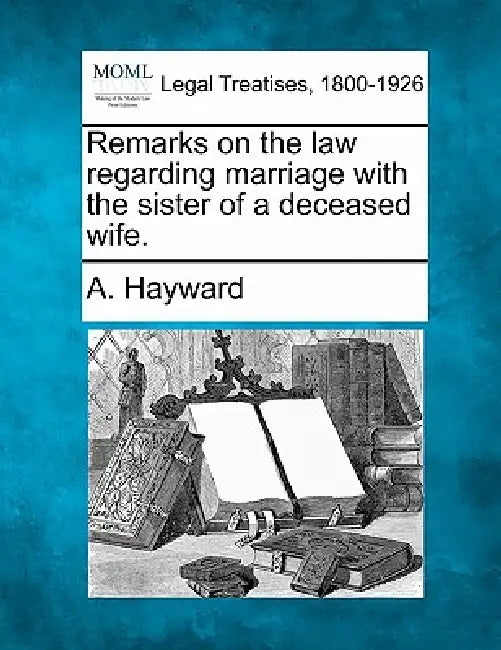 Remarks on the Law Regarding Marriage with the Sister of a Deceased Wife. by A. Hayward